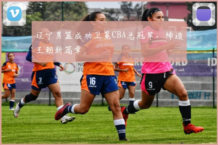 辽宁男篮成功卫冕CBA总冠军，缔造王朝新篇章