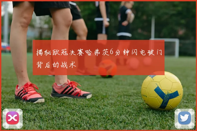 揭秘欧冠决赛哈弗茨6分钟闪电破门背后的战术