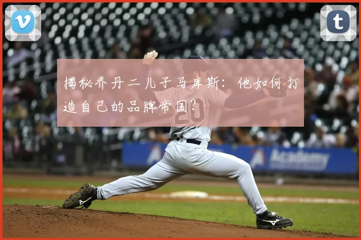 揭秘乔丹二儿子马库斯：他如何打造自己的品牌帝国？