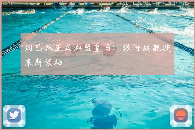 姆巴佩正式加盟皇马:银河战舰迎来新领袖