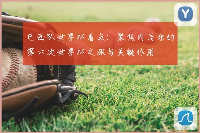 巴西队世界杯看点：聚焦内马尔的第六次世界杯之旅与关键作用