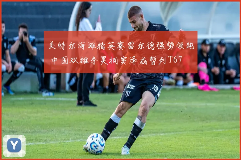 美特尔海滩精英赛雷尔德强势领跑 中国双雄李昊桐窦泽成暂列T67