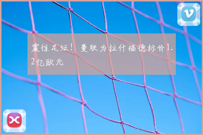 震惊足坛！曼联为拉什福德标价1.2亿欧元