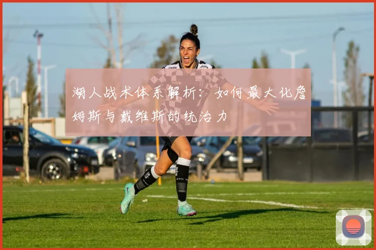 湖人战术体系解析：如何最大化詹姆斯与戴维斯的统治力