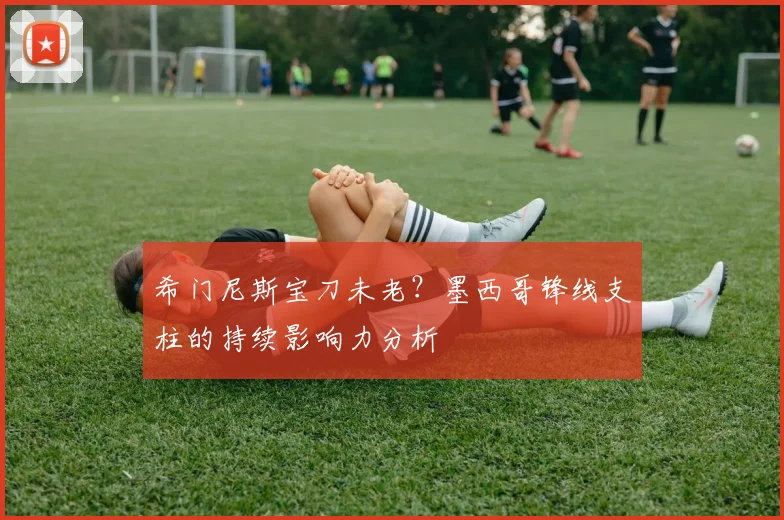 希门尼斯宝刀未老?墨西哥锋线支柱的持续影响力分析
