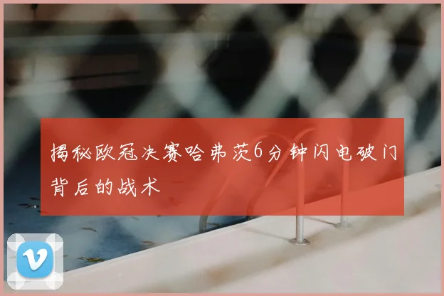 揭秘欧冠决赛哈弗茨6分钟闪电破门背后的战术