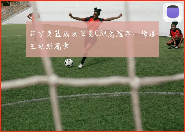 辽宁男篮成功卫冕CBA总冠军，缔造王朝新篇章