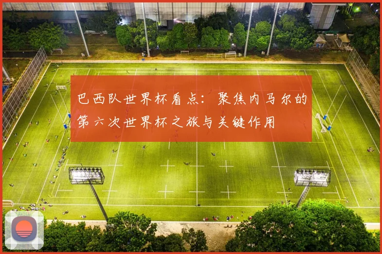 巴西队世界杯看点：聚焦内马尔的第六次世界杯之旅与关键作用