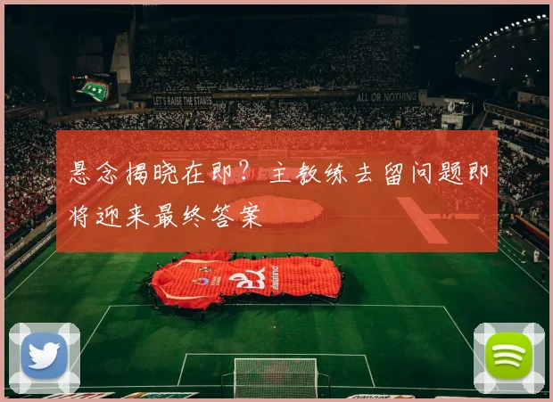 悬念揭晓在即？主教练去留问题即将迎来最终答案