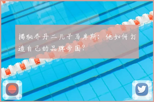 揭秘乔丹二儿子马库斯：他如何打造自己的品牌帝国？