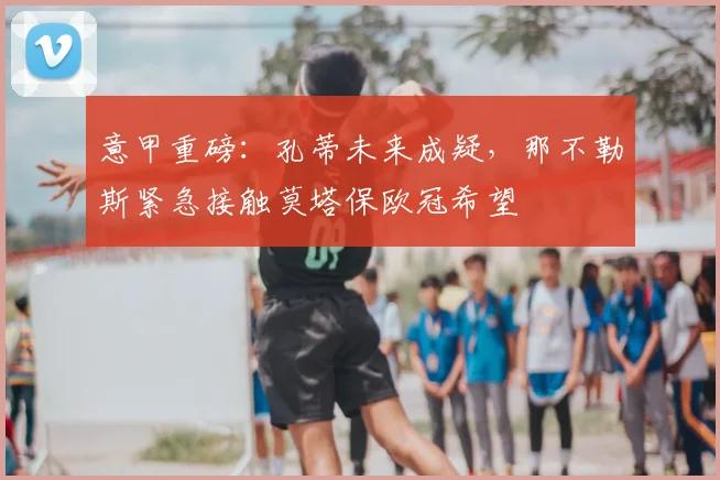 意甲重磅：孔蒂未来成疑，那不勒斯紧急接触莫塔保欧冠希望