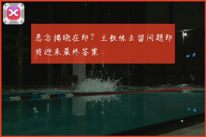 悬念揭晓在即？主教练去留问题即将迎来最终答案
