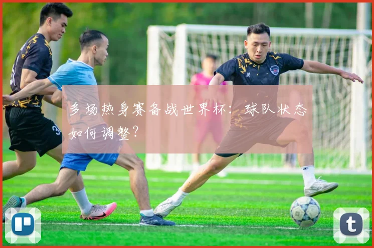 多场热身赛备战世界杯：球队状态如何调整？