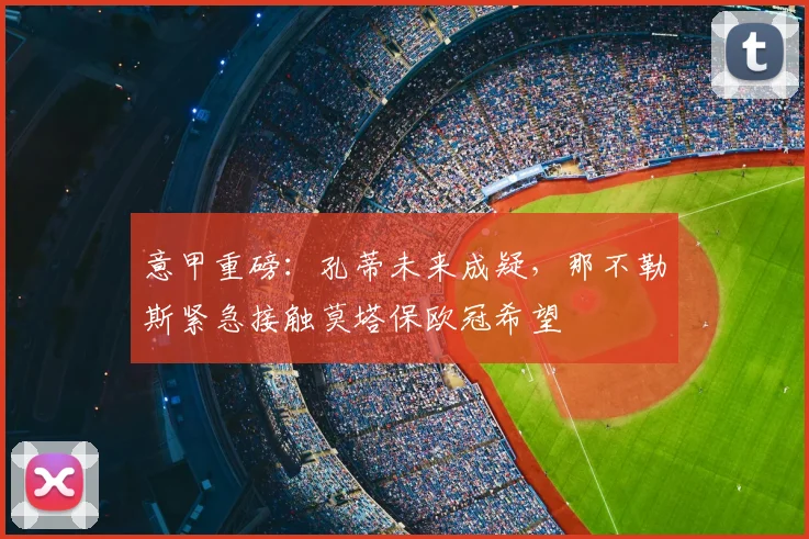 意甲重磅：孔蒂未来成疑，那不勒斯紧急接触莫塔保欧冠希望
