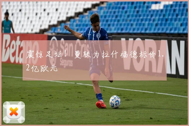 震惊足坛!曼联为拉什福德标价1.2亿欧元