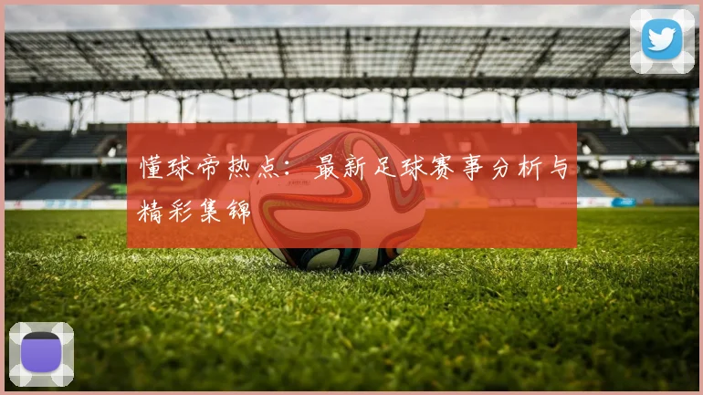 懂球帝热点：最新足球赛事分析与精彩集锦